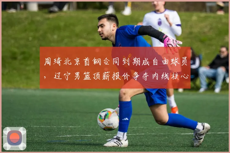周琦北京首钢合同到期成自由球员,辽宁男篮顶薪报价争夺内线核心