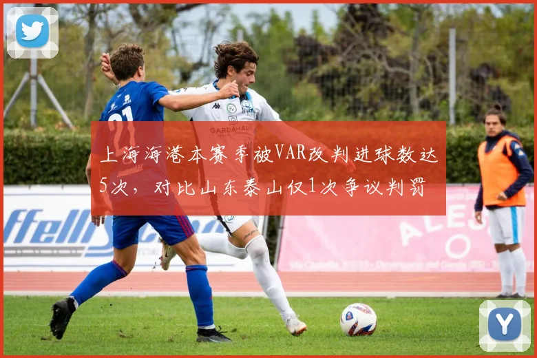 上海海港本赛季被VAR改判进球数达5次，对比山东泰山仅1次争议判罚差距悬殊