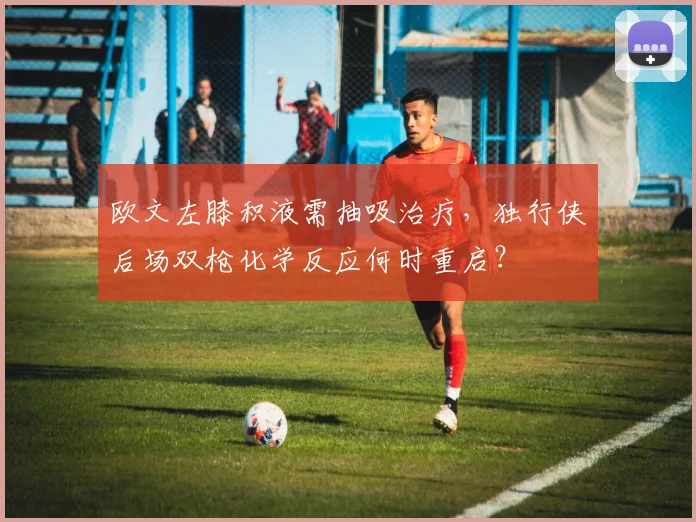 欧文左膝积液需抽吸治疗,独行侠后场双枪化学反应何时重启?