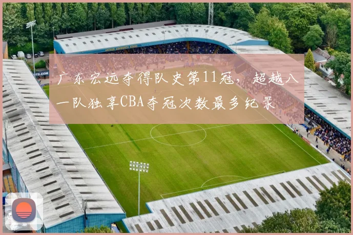 广东宏远夺得队史第11冠,超越八一队独享CBA夺冠次数最多纪录