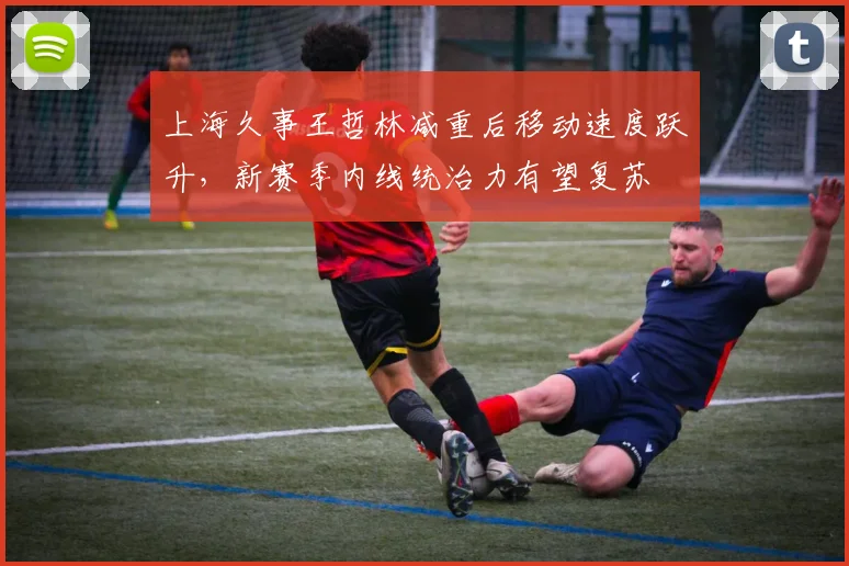 上海久事王哲林减重后移动速度跃升,新赛季内线统治力有望复苏