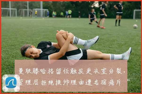 曼联滕哈格留任触发更衣室分裂,管理层拒绝换帅理由遭名宿痛斥“自欺欺人”