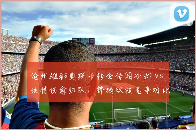 沧州雄狮奥斯卡转会传闻冷却 vs 坎特伤愈归队,锋线双核竞争对比