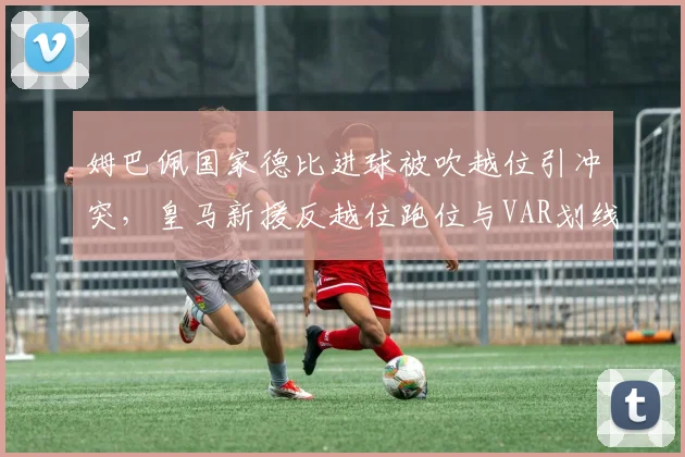 姆巴佩国家德比进球被吹越位引冲突，皇马新援反越位跑位与VAR划线标准谁更精确？