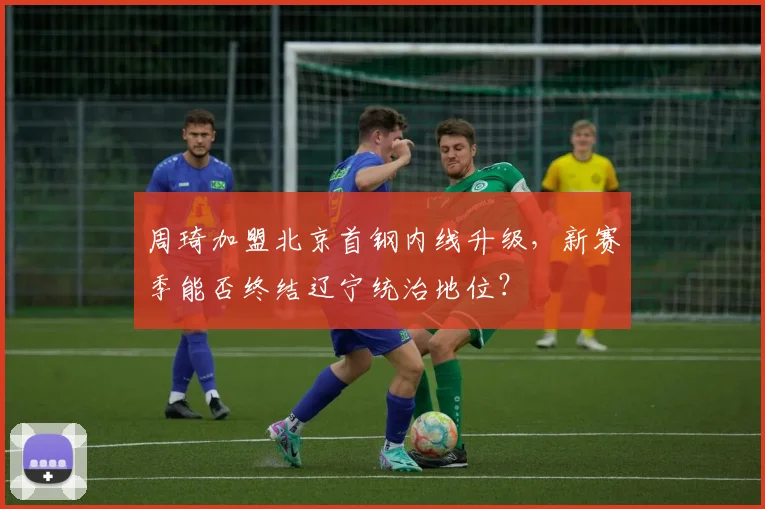 周琦加盟北京首钢内线升级,新赛季能否终结辽宁统治地位?