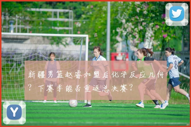 新疆男篮赵睿加盟后化学反应几何？下赛季能否重返总决赛？