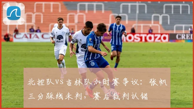 北控队vs吉林队加时赛争议:张帆三分踩线未判,赛后裁判认错