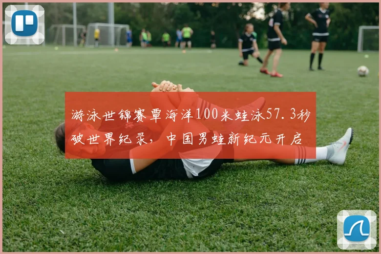 游泳世锦赛覃海洋100米蛙泳57.3秒破世界纪录,中国男蛙新纪元开启