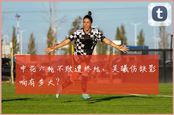 申花六轮不败遭终结，吴曦伤缺影响有多大？